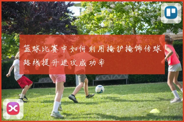 篮球比赛中如何利用掩护掩饰传球路线提升进攻成功率