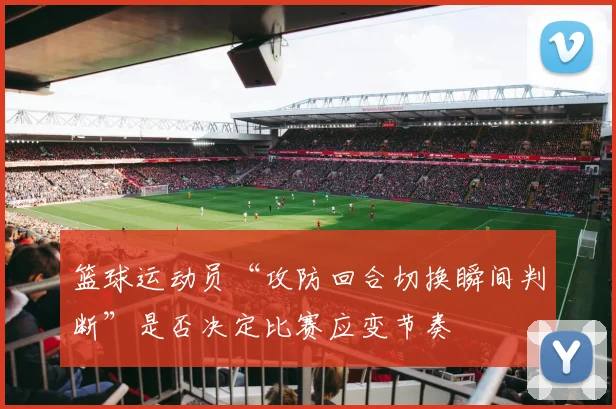 篮球运动员“攻防回合切换瞬间判断”是否决定比赛应变节奏