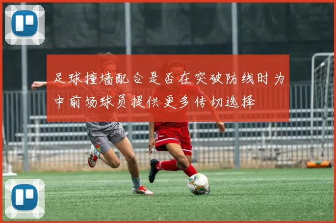 足球撞墙配合是否在突破防线时为中前场球员提供更多传切选择