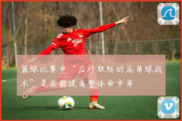 篮球比赛中“应对联防的底角球战术”是否能提高整体命中率